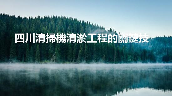 四川清掃機清淤工程的關鍵技術與實施挑戰(zhàn)究竟有哪些秘密？